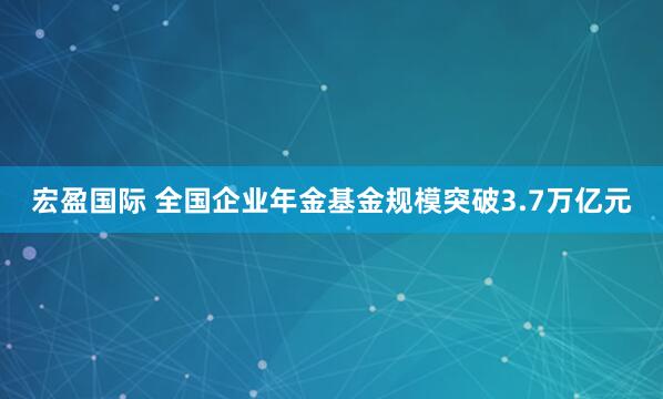 宏盈国际 全国企业年金基金规模突破3.7万亿元