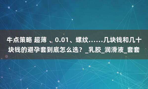 牛点策略 超薄 、0.01、螺纹……几块钱和几十块钱的避孕套到底怎么选？_乳胶_润滑液_套套