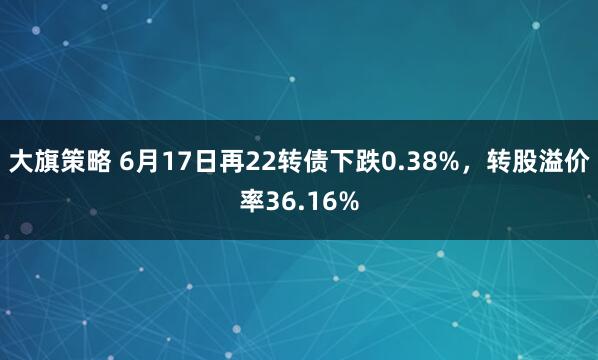 大旗策略 6月17日再22转债下跌0.38%，转股溢价率36.16%