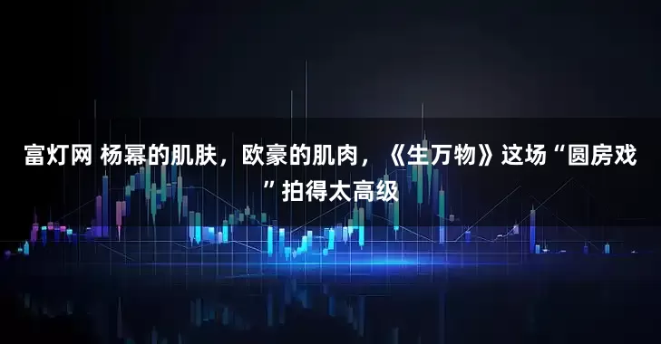 富灯网 杨幂的肌肤，欧豪的肌肉，《生万物》这场“圆房戏”拍得太高级