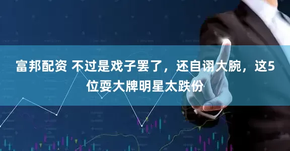 富邦配资 不过是戏子罢了，还自诩大腕，这5位耍大牌明星太跌份