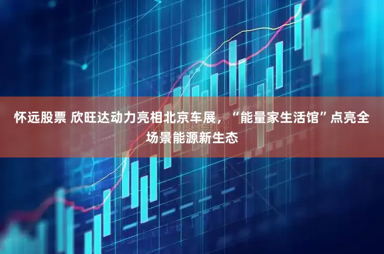 怀远股票 欣旺达动力亮相北京车展，“能量家生活馆”点亮全场景能源新生态
