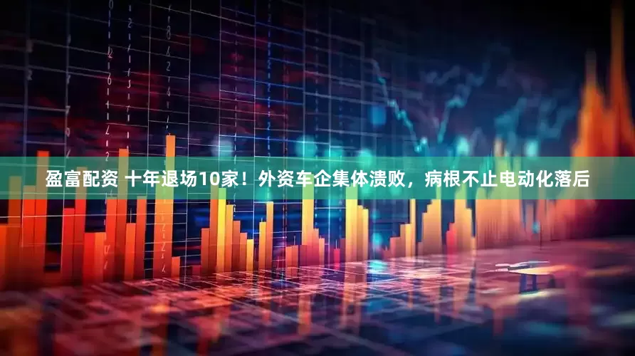 盈富配资 十年退场10家！外资车企集体溃败，病根不止电动化落后