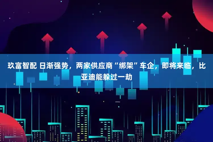 玖富智配 日渐强势，两家供应商“绑架”车企，即将来临，比亚迪能躲过一劫